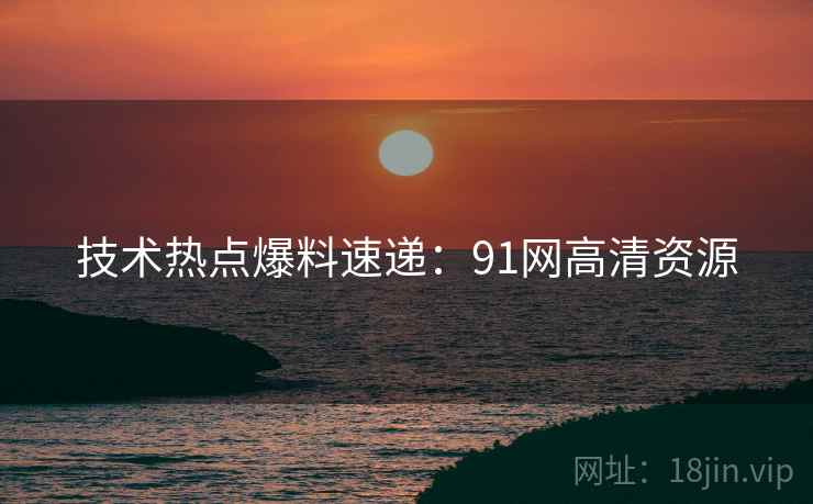 技术热点爆料速递：91网高清资源