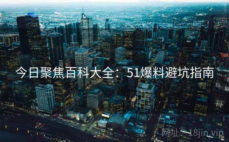 今日聚焦百科大全：51爆料避坑指南
