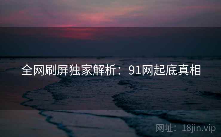 全网刷屏独家解析：91网起底真相