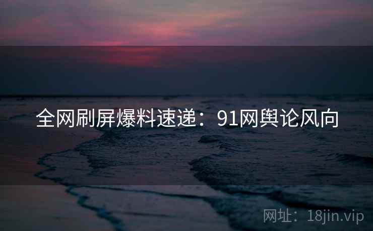 全网刷屏爆料速递：91网舆论风向