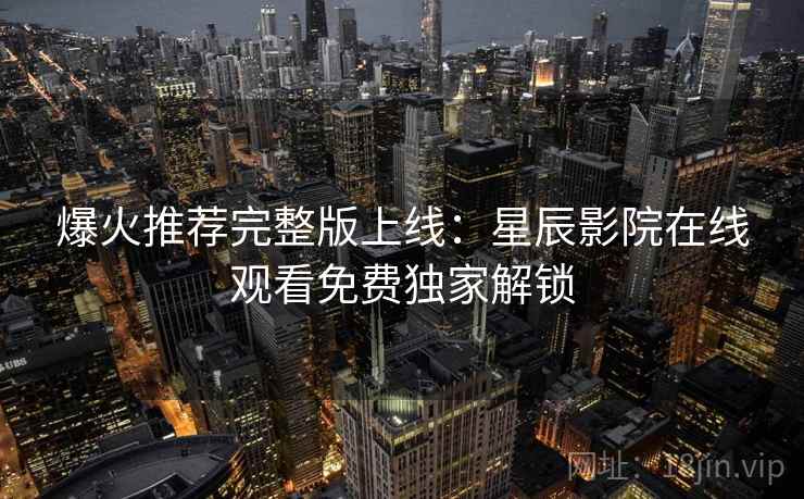 爆火推荐完整版上线：星辰影院在线观看免费独家解锁