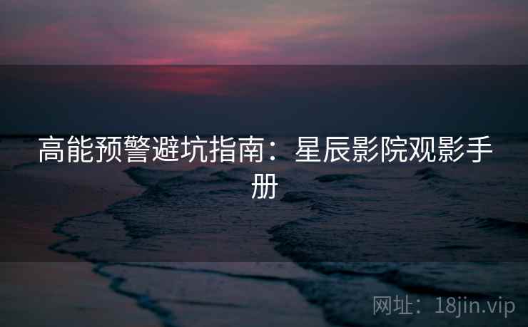 高能预警避坑指南：星辰影院观影手册
