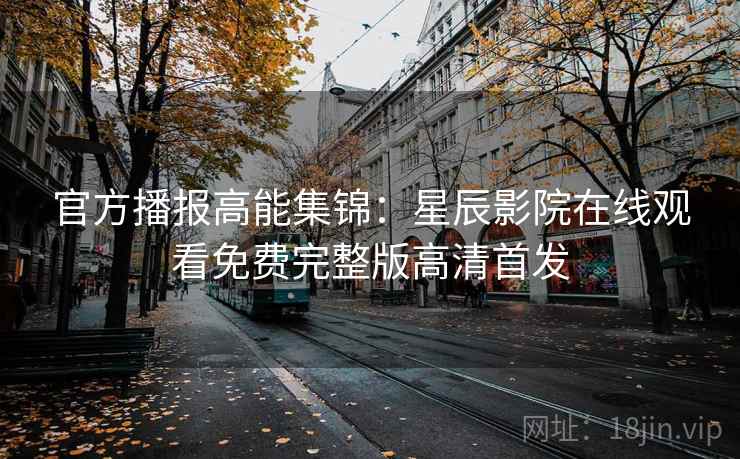 官方播报高能集锦：星辰影院在线观看免费完整版高清首发