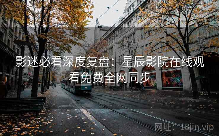 影迷必看深度复盘：星辰影院在线观看免费全网同步