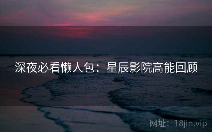 深夜必看懒人包：星辰影院高能回顾