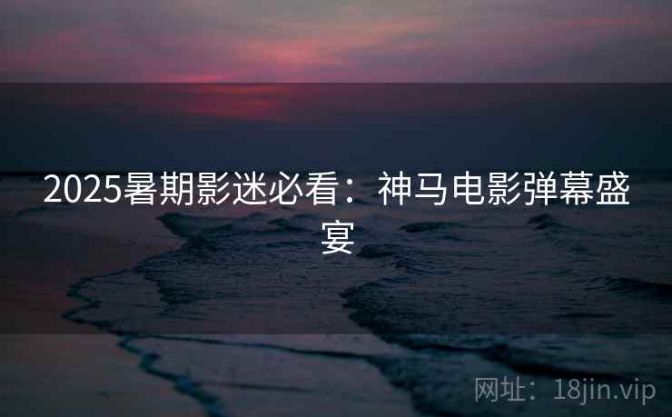 2025暑期影迷必看：神马电影弹幕盛宴